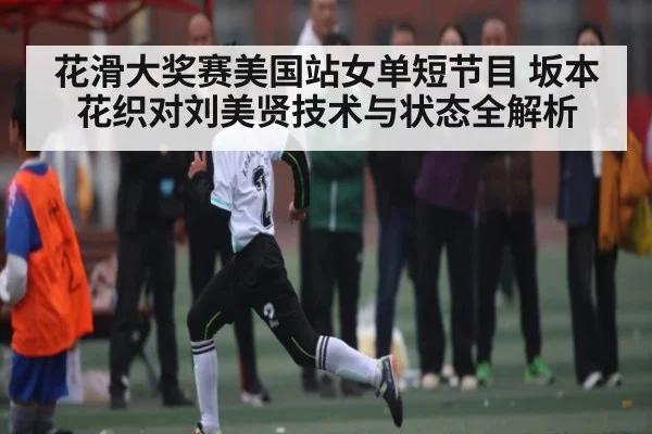 花滑大奖赛美国站女单短节目 坂本花织对刘美贤技术与状态全解析