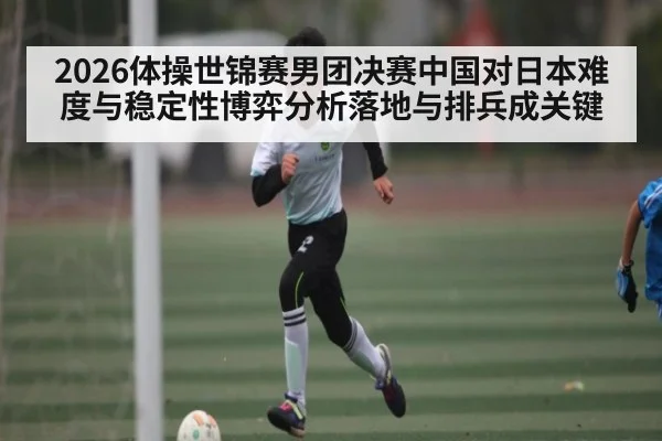2026体操世锦赛男团决赛中国对日本难度与稳定性博弈分析落地与排兵成关键